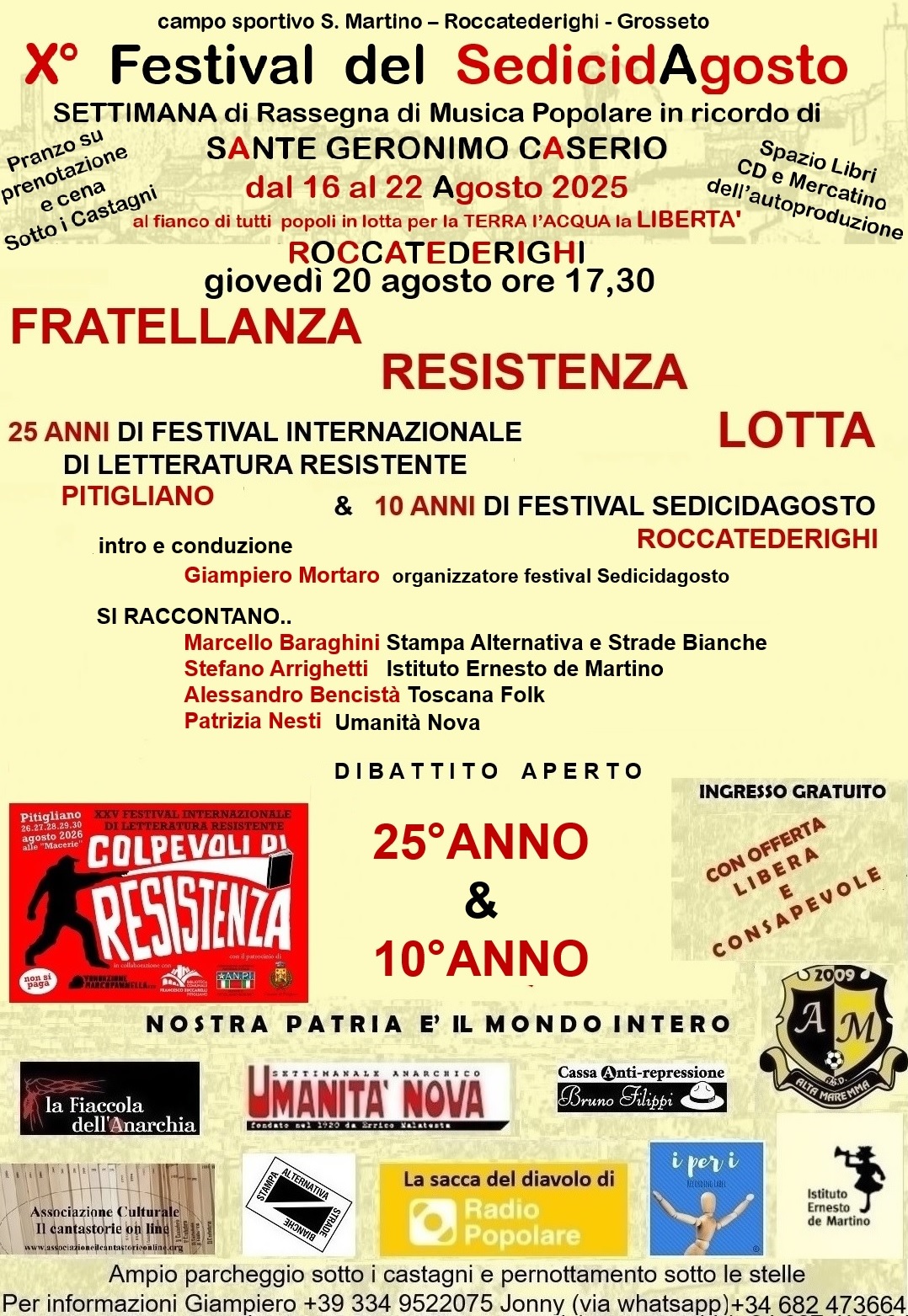Un volantino su sfondo giallo chiaro tenue con il testo che segue.
Campo sportivo S. Martino, Roccatederighi, Grosseto
X Festival del Sedici d’Agosto
Settimana di Rassegna di Musica Popolare in ricordo di SANTE GERONIMO CASERIO
Dal 16 al 22 Agosto 2026
Al fianco di tutti i popoli in lotta per la TERRA l’ACQUA la LIBERTÀ
ROCCATEDERIGHI
Pranzo su prenotazione e Cena sotto i Castagni
Spazio Libri, CD e Mercatino dell‘autoproduzione
INGRESSO GRATUITO con offerta libera e consapevole
Giovedì 20 agosto, ore 17:30
Fratellanza Resistenza Lotta
25 anni di Festival Internazionale di Letteratura Resistente a Pitigliano e 10 anni di Festival Sedicidagosto a Roccatederighi
Intro e conduzione: Giampiero Mortaro, organizzatore del Festival Sedicidagosto
Si raccontano Marcello Baraghini (Stampa Alternativa e Strade Bianche), Stefano Arrighetti (Istituto Ernesto de Martino), Alessandro Bencistà (Toscana Folk), Patrizia Nesti (Umanità Nova)
DIBATTITO APERTO
NOSTRA PATRIA È IL MONDO INTERO
Organizzato da La Fiaccola dell’Anarchia, Umanità Nova, Cassa Anti-repressione Bruno Filippi, AM Alta Maremma, Associazione Culturale “Il cantastorie online”, Stampa Alternativa - Strade Bianche, La sacca del diavolo di Radio Popolare, I per I recording label, Istituto Ernesto de Martino
Ampio parcheggio sotto i castagni e pernottamento sotto le stelle
Per altre informazioni
- Giampiero: 334-95-220-75
- Jonny: 346-82-473-664 (via whatsapp)