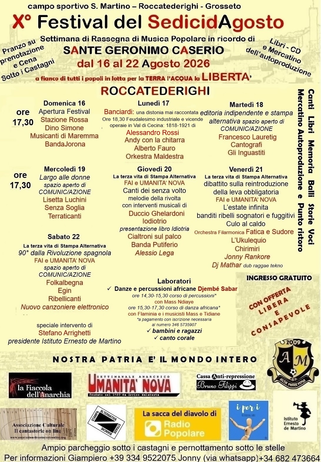 Un volantino su sfondo giallo chiaro tenue con il testo che segue.
Campo sportivo S. Martino, Roccatederighi, Grosseto
X Festival del Sedici d’Agosto
Settimana di Rassegna di Musica Popolare in ricordo di SANTE GERONIMO CASERIO
Dal 16 al 22 Agosto 2026
Al fianco di tutti i popoli in lotta per la TERRA l’ACQUA la LIBERTÀ
ROCCATEDERIGHI
Canti Libri Memoria Balli Storie Voci Mercatino Autroproduzione e Punto ristoro
Pranzo su prenotazione e Cena sotto i Castagni
Libri, CD e Mercatino dell‘autoproduzione
INGRESSO GRATUITO con offerta libera e consapevole
Domenica 16, dalle 17:30
- Apertura Festival
- Stazione Rossa
- Dino Simone
- Musicanti di Maremma
- BandaJorona
Lunedì 17, dalle 17:30
- Banciardi: una distonia mai raccontata
- Ore 18:30: presentazione di “Feudalesimo industriale e vicende operaie in Val di Cecina: 1818-1921”, di Alessandro Rossi, con l’autore
- Andy con la chitarra
- Alberto Fauro
- Orkestra Maldestra
Martedì 18, dalle 17:30
- Editoria indipendente e stampa alternativa: spazio aperto di COMUNIC/AZIONE
- Francesco Lauretig
- Cantografi
- Gli Inguastiti
Mercoledì 19, dalle 17:30
- Largo alle donne: spazio aperto di COMUNIC/AZIONE
- Lisetta Luchini
- Senza Soglia
- Terraticanti
Giovedì 20, dalle 17:30
- La terza vita di Stampa Alternativa
- FAI e UMANITÀ NOVA
- Canti dei senza volto: melodie della rivolta con interventi musicali di Duccio Ghelardoni e Iodiotrio
- Presentazione libro “Idiotria”
- Cialtroni sul palco
- Banda Putiferio
- Alessio Lega
Venerdì 21, dalle 17:30
- La terza vita di Stampa Alternativa
- Dibattito sulla reintroduzione della leva obbligatoria
- FAI e UMANITÀ NOVA
- L’estate infinita: banditi ribelli sognatori e fuggitivi
- Culo al caldo
- Orchestra Filarmonica Fatica e Sudore
- L’Ukulequio
- Chirimiri
- Jonny Rankore
- DJ Mathar (dub reggae tekno)
Sabato 22, dalle 17:30
- La terza vita di Stampa Alternativa
- 90 anni dalla Rivoluzione spagnola
- FAI e UMANITÀ NOVA
- Spazio aperto di COMUNIC/AZIONE
- Folkalbegna
- Egin
- Ribellicanti
- Nuovo canzoniere elettronico
Speciale intervento di Stefano Arrighetti, presidente dell’Istituto Ernesto de Martino
Laboratori
Danze e percussioni africane - Djembé Sabar
Ore 14:30-15:30: corso di percussioni con Mass Ndiaye (a pagamento con iscrizione necessaria al numero 346-573-59-07
Ore 15:30-17:30: corso di danza africana con Flaminia e i musicisti Mass e Tidiane
Bambini e ragazzi: canto corale
NOSTRA PATRIA È IL MONDO INTERO
Organizzato da La Fiaccola dell’Anarchia, Umanità Nova, Cassa Anti-repressione Bruno Filippi, AM Alta Maremma, Associazione Culturale “Il cantastorie online”, Stampa Alternativa - Strade Bianche, La sacca del diavolo di Radio Popolare, I per I recording label, Istituto Ernesto de Martino
Ampio parcheggio sotto i castagni e pernottamento sotto le stelle
Per altre informazioni
- Giampiero: 334-95-220-75
- Jonny: 346-82-473-664 (via whatsapp)